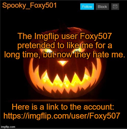 Spooky_Foxy501 announcement template | The Imgflip user Foxy507 pretended to like me for a long time, but now they hate me. Here is a link to the account: https://imgflip.com/user/Foxy507 | image tagged in spooky_foxy501 announcement template | made w/ Imgflip meme maker