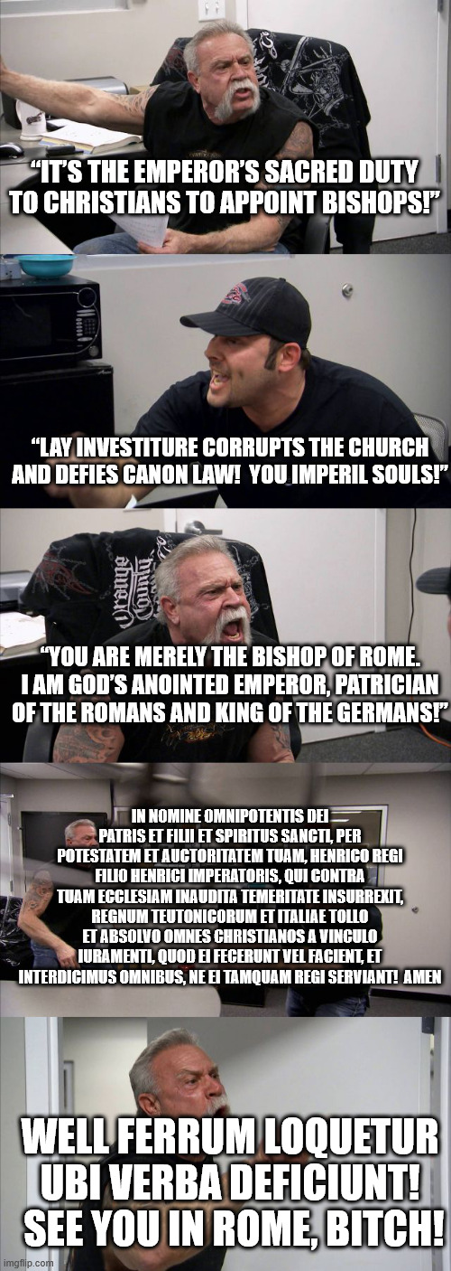 11th century german investiture controversy | “IT’S THE EMPEROR’S SACRED DUTY TO CHRISTIANS TO APPOINT BISHOPS!”; “LAY INVESTITURE CORRUPTS THE CHURCH AND DEFIES CANON LAW!  YOU IMPERIL SOULS!”; “YOU ARE MERELY THE BISHOP OF ROME. I AM GOD’S ANOINTED EMPEROR, PATRICIAN OF THE ROMANS AND KING OF THE GERMANS!”; IN NOMINE OMNIPOTENTIS DEI PATRIS ET FILII ET SPIRITUS SANCTI, PER POTESTATEM ET AUCTORITATEM TUAM, HENRICO REGI FILIO HENRICI IMPERATORIS, QUI CONTRA TUAM ECCLESIAM INAUDITA TEMERITATE INSURREXIT, REGNUM TEUTONICORUM ET ITALIAE TOLLO ET ABSOLVO OMNES CHRISTIANOS A VINCULO IURAMENTI, QUOD EI FECERUNT VEL FACIENT, ET INTERDICIMUS OMNIBUS, NE EI TAMQUAM REGI SERVIANT!  AMEN; WELL FERRUM LOQUETUR UBI VERBA DEFICIUNT!  SEE YOU IN ROME, BITCH! | image tagged in medieval,pope | made w/ Imgflip meme maker