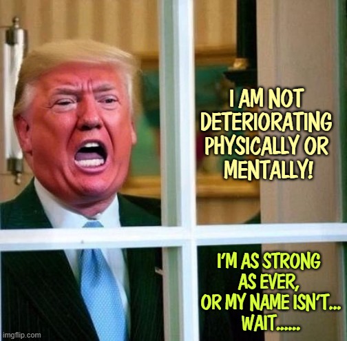 I AM NOT 
DETERIORATING 
PHYSICALLY OR 
MENTALLY! I'M AS STRONG 
AS EVER, 
OR MY NAME ISN'T...
WAIT...... | image tagged in trump,senile dementia,frontotemporal dementia,deterioration,senility | made w/ Imgflip meme maker