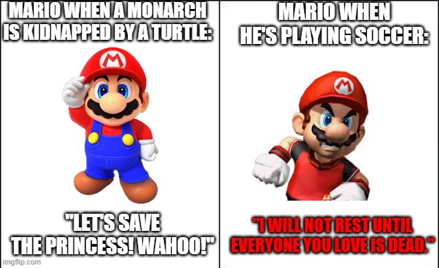 Chill Mario! | MARIO WHEN A MONARCH IS KIDNAPPED BY A TURTLE:; MARIO WHEN HE'S PLAYING SOCCER:; "LET'S SAVE THE PRINCESS! WAHOO!"; "I WILL NOT REST UNTIL EVERYONE YOU LOVE IS DEAD." | image tagged in side-by-side panels,funny memes,memes,funny,mario,nintendo | made w/ Imgflip meme maker