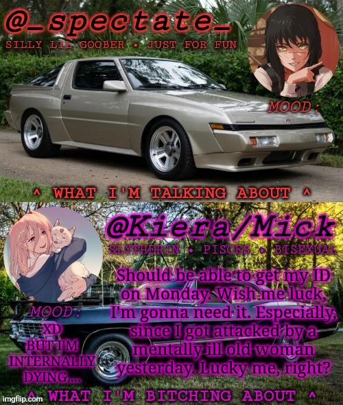 Can We Legalize Murder, Already? | Should be able to get my ID
on Monday. Wish me luck,
I'm gonna need it. Especially,
since I got attacked by a
mentally ill old woman
yesterday. Lucky me, right? XD
BUT I'M
INTERNALLY
DYING.... | image tagged in km spectate shared temp,if the feds are watching,that was a joke,but sometimes i wanna i swear,real life bs | made w/ Imgflip meme maker