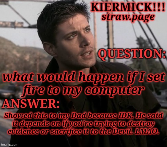 https://kieramick.straw.page | what would happen if I set
fire to my computer; Showed this to my Dad because IDK. He said
it depends on if you're trying to destroy
evidence or sacrifice it to the Devil. LMAO. | image tagged in kiermick strawpage,thats the best answer for this post honestly,demonic sacrifice is a win,kinda pointless though | made w/ Imgflip meme maker