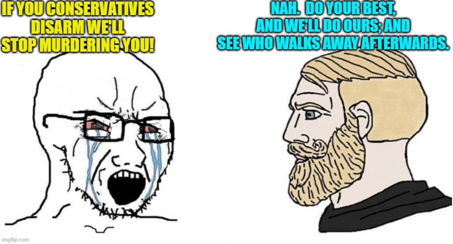 Mentally unstable and increasingly violent leftists want the nation to disarm itself.  Really? | IF YOU CONSERVATIVES DISARM WE'LL STOP MURDERING YOU! NAH.  DO YOUR BEST, AND WE'LL DO OURS; AND SEE WHO WALKS AWAY AFTERWARDS. | image tagged in crying wojak vs chad | made w/ Imgflip meme maker