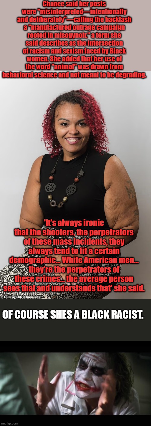 What about Blacks random murders of White girls on trains & other places She goes to race card immediate after she gets blowback | Chance said her posts were "misinterpreted—intentionally and deliberately"—calling the backlash a "manufactured outrage campaign rooted in misogynoir," a term she said describes as the intersection of racism and sexism faced by Black women. She added that her use of the word "animal" was drawn from behavioral science and not meant to be degrading. 'It's always ironic that the shooters, the perpetrators of these mass incidents, they always tend to fit a certain demographic… White American men… they're the perpetrators of these crimes… the average person sees that and understands that' she said. OF COURSE SHES A BLACK RACIST. | image tagged in memes,and everybody loses their minds | made w/ Imgflip meme maker