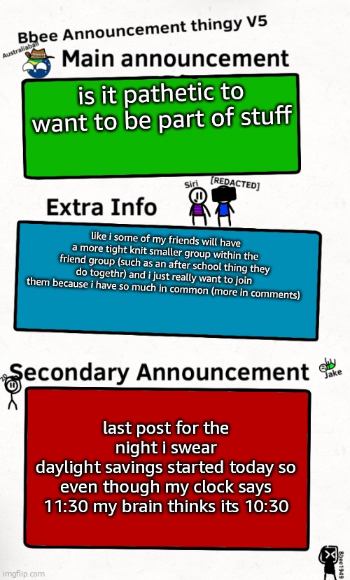 last post i swear | is it pathetic to want to be part of stuff; like i some of my friends will have a more tight knit smaller group within the friend group (such as an after school thing they do togethr) and i just really want to join them because i have so much in common (more in comments); last post for the night i swear
daylight savings started today so even though my clock says 11:30 my brain thinks its 10:30 | image tagged in bbee announcement temp v5 | made w/ Imgflip meme maker