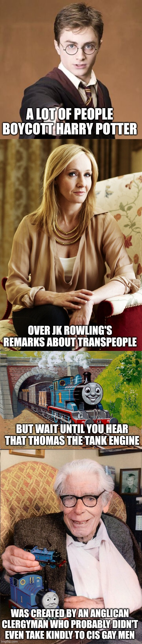 I'm not gonna let an author being anti-LGBT ruin by favorite childhood book series | A LOT OF PEOPLE BOYCOTT HARRY POTTER; OVER JK ROWLING'S REMARKS ABOUT TRANSPEOPLE; BUT WAIT UNTIL YOU HEAR THAT THOMAS THE TANK ENGINE; WAS CREATED BY AN ANGLICAN CLERGYMAN WHO PROBABLY DIDN'T EVEN TAKE KINDLY TO CIS GAY MEN | image tagged in jk rowling,harry potter,thomas the tank engine,lgbtq | made w/ Imgflip meme maker