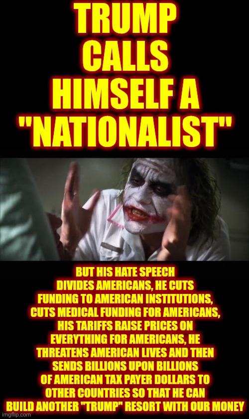 Trump's ONLY Loyalty Is To Trump | TRUMP CALLS HIMSELF A "NATIONALIST"; BUT HIS HATE SPEECH DIVIDES AMERICANS, HE CUTS FUNDING TO AMERICAN INSTITUTIONS, CUTS MEDICAL FUNDING FOR AMERICANS, HIS TARIFFS RAISE PRICES ON EVERYTHING FOR AMERICANS, HE THREATENS AMERICAN LIVES AND THEN SENDS BILLIONS UPON BILLIONS OF AMERICAN TAX PAYER DOLLARS TO OTHER COUNTRIES SO THAT HE CAN BUILD ANOTHER "TRUMP" RESORT WITH OUR MONEY | image tagged in memes,and everybody loses their minds,trump lies,trump cheats,trump steals,maga | made w/ Imgflip meme maker