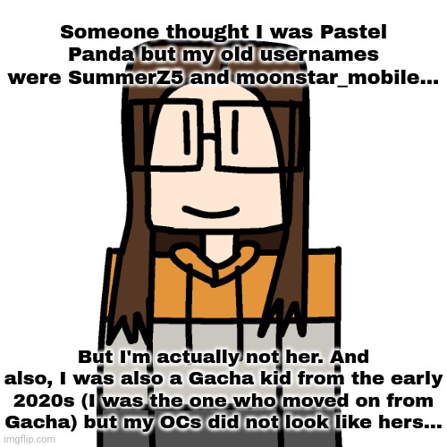 I also didn't know who pastel panda was back in the day I started making Gacha content on imgflip. | Someone thought I was Pastel Panda but my old usernames were SummerZ5 and moonstar_mobile... But I'm actually not her. And also, I was also a Gacha kid from the early 2020s (I was the one who moved on from Gacha) but my OCs did not look like hers... | image tagged in oakleymendelevia/cara dev self portrait | made w/ Imgflip meme maker