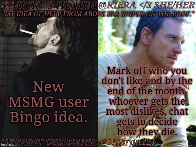 Suggest Me Users Because IDRK Anyone, Anymore | New
MSMG user
Bingo idea. Mark off who you
don't like and by the
end of the month,
whoever gets the
most dislikes, chat
gets to decide
how they die. @SMoran221 | image tagged in km seb moran,here we go,inner villain coming out,just kidding,anyway good idea maybe i think | made w/ Imgflip meme maker