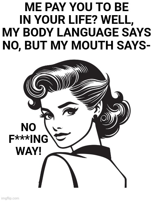 Read my lips.... | ME PAY YOU TO BE IN YOUR LIFE? WELL, MY BODY LANGUAGE SAYS NO, BUT MY MOUTH SAYS-; NO F***ING WAY! | image tagged in fuck you | made w/ Imgflip meme maker