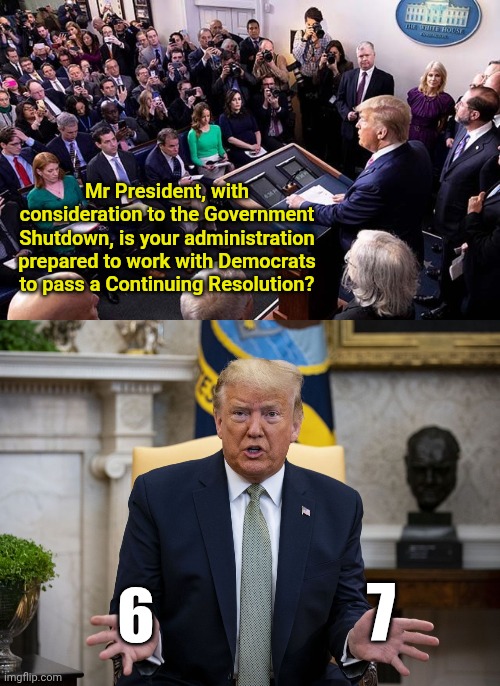 It's the 6-7 meme trend | Mr President, with consideration to the Government Shutdown, is your administration prepared to work with Democrats to pass a Continuing Resolution? 7; 6 | image tagged in trump press briefing,trump accordion hands | made w/ Imgflip meme maker