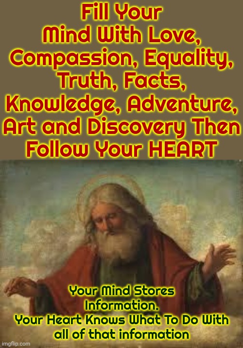You Are The Wolf You Feed | Fill Your Mind With Love, Compassion, Equality, Truth, Facts, Knowledge, Adventure, Art and Discovery Then
Follow Your HEART; Your Mind Stores Information.
Your Heart Knows What To Do With all of that information | image tagged in god,good,positive,be kind,love wins,memes | made w/ Imgflip meme maker