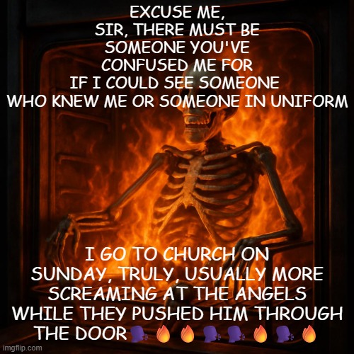 yeah | EXCUSE ME, SIR, THERE MUST BE SOMEONE YOU'VE CONFUSED ME FOR
IF I COULD SEE SOMEONE 
WHO KNEW ME OR SOMEONE IN UNIFORM; I GO TO CHURCH ON SUNDAY, TRULY, USUALLY MORE
SCREAMING AT THE ANGELS WHILE THEY PUSHED HIM THROUGH THE DOOR🗣️🔥🔥🗣️🗣️🔥🗣️🔥 | image tagged in yeah | made w/ Imgflip meme maker