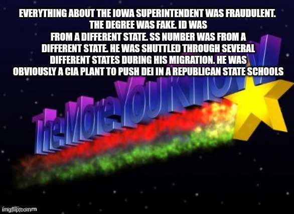 the more you know | EVERYTHING ABOUT THE IOWA SUPERINTENDENT WAS FRAUDULENT. 
THE DEGREE WAS FAKE. ID WAS FROM A DIFFERENT STATE. SS NUMBER WAS FROM A DIFFERENT STATE. HE WAS SHUTTLED THROUGH SEVERAL DIFFERENT STATES DURING HIS MIGRATION. HE WAS OBVIOUSLY A CIA PLANT TO PUSH DEI IN A REPUBLICAN STATE SCHOOLS | image tagged in the more you know,funny memes | made w/ Imgflip meme maker