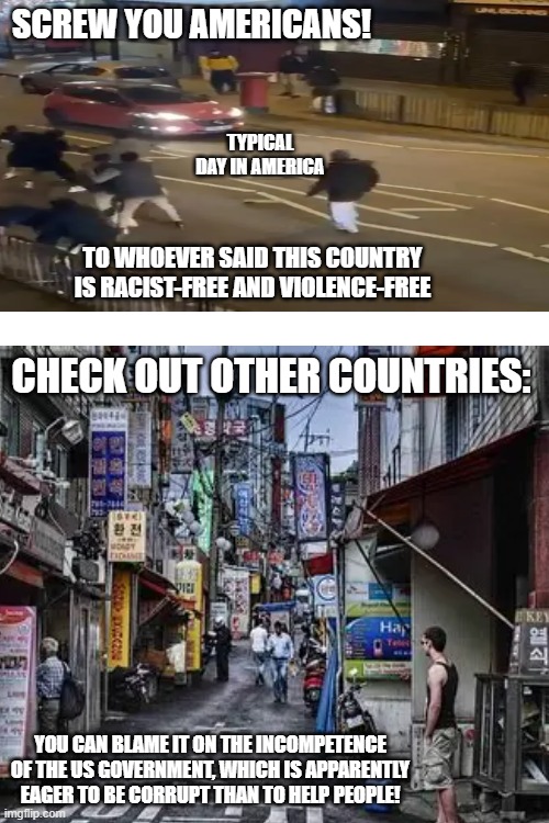 SCREW YOU AMERICANS! TYPICAL DAY IN AMERICA; TO WHOEVER SAID THIS COUNTRY IS RACIST-FREE AND VIOLENCE-FREE; CHECK OUT OTHER COUNTRIES:; YOU CAN BLAME IT ON THE INCOMPETENCE OF THE US GOVERNMENT, WHICH IS APPARENTLY EAGER TO BE CORRUPT THAN TO HELP PEOPLE! | made w/ Imgflip meme maker