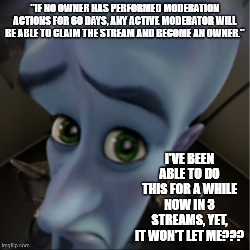 Is Claiming Ownership Dead? | "IF NO OWNER HAS PERFORMED MODERATION ACTIONS FOR 60 DAYS, ANY ACTIVE MODERATOR WILL BE ABLE TO CLAIM THE STREAM AND BECOME AN OWNER."; I'VE BEEN ABLE TO DO THIS FOR A WHILE NOW IN 3 STREAMS, YET, IT WON'T LET ME??? | image tagged in megamind peeking | made w/ Imgflip meme maker