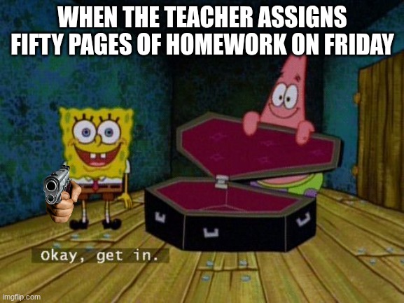 Help me | WHEN THE TEACHER ASSIGNS FIFTY PAGES OF HOMEWORK ON FRIDAY | image tagged in okay get in | made w/ Imgflip meme maker