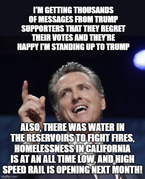 He is nothing more than a lying sack of horse squeeze. Newscum? More like Old Scum. | I'M GETTING THOUSANDS OF MESSAGES FROM TRUMP SUPPORTERS THAT THEY REGRET THEIR VOTES AND THEY’RE HAPPY I'M STANDING UP TO TRUMP; ALSO, THERE WAS WATER IN THE RESERVOIRS TO FIGHT FIRES, HOMELESSNESS IN CALIFORNIA IS AT AN ALL TIME LOW, AND HIGH SPEED RAIL IS OPENING NEXT MONTH! | image tagged in gavin newsom,liar,newscum,democrats are liars | made w/ Imgflip meme maker
