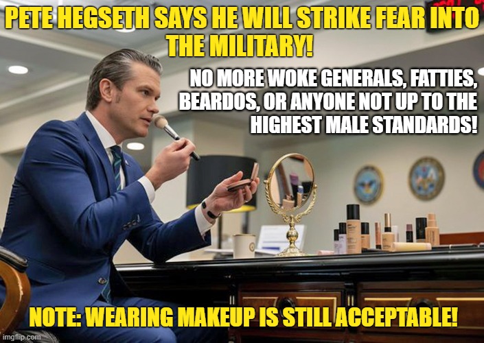 The tough guy who wants the military to be up to the highest male standards wears makeup! | PETE HEGSETH SAYS HE WILL STRIKE FEAR INTO
THE MILITARY! NO MORE WOKE GENERALS, FATTIES,
BEARDOS, OR ANYONE NOT UP TO THE
HIGHEST MALE STANDARDS! NOTE: WEARING MAKEUP IS STILL ACCEPTABLE! | image tagged in pete hegseth,us military,pentagon makeup studio,justgirlythings | made w/ Imgflip meme maker
