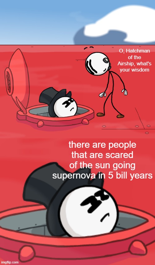 o' hatchman of the airship | O, Hatchman of the Airship, what's your wisdom; there are people that are scared of the sun going supernova in 5 bill years | image tagged in o hatchman of the airship | made w/ Imgflip meme maker