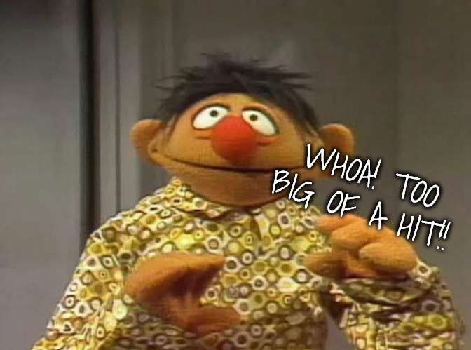 Ernie shocked by what he saw | WHOA! TOO BIG OF A HIT!! | image tagged in ernie shocked by what he saw | made w/ Imgflip meme maker