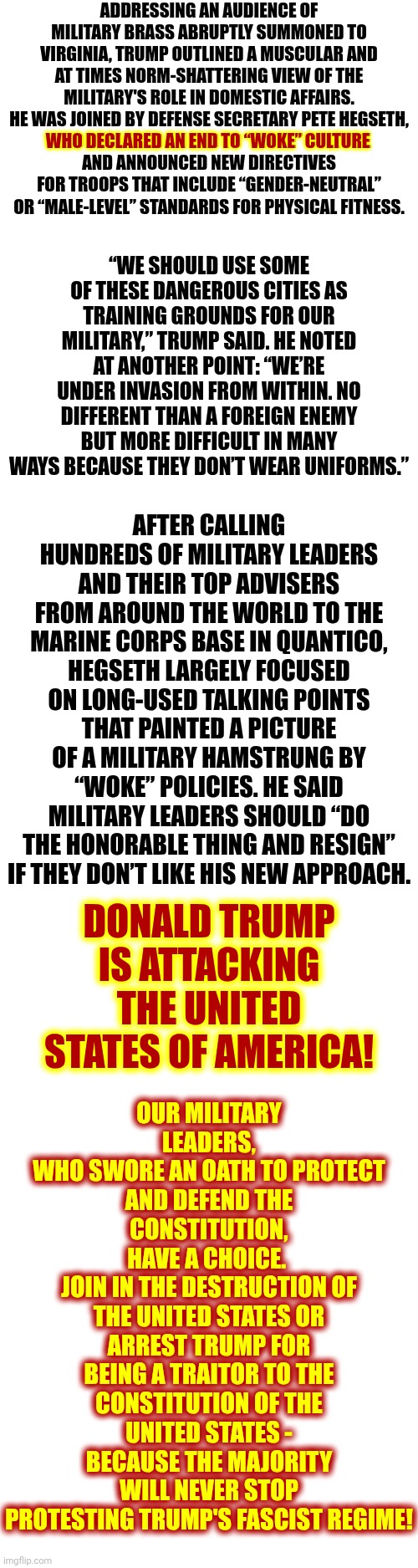 !!!!!!!!!! WAKE UP!  TRUMP IS USING OUR SONS AND DAUGHTERS TO ATTACK US FOR PRACTICING OUR CIVIL RIGHTS !!!!!!!!!!!!!!!!!!!!!!!! | ADDRESSING AN AUDIENCE OF MILITARY BRASS ABRUPTLY SUMMONED TO VIRGINIA, TRUMP OUTLINED A MUSCULAR AND AT TIMES NORM-SHATTERING VIEW OF THE MILITARY'S ROLE IN DOMESTIC AFFAIRS. HE WAS JOINED BY DEFENSE SECRETARY PETE HEGSETH,
WHO DECLARED AN END TO “WOKE” CULTURE
AND ANNOUNCED NEW DIRECTIVES FOR TROOPS THAT INCLUDE “GENDER-NEUTRAL” OR “MALE-LEVEL” STANDARDS FOR PHYSICAL FITNESS. WHO DECLARED AN END TO “WOKE” CULTURE; “WE SHOULD USE SOME OF THESE DANGEROUS CITIES AS TRAINING GROUNDS FOR OUR MILITARY,” TRUMP SAID. HE NOTED AT ANOTHER POINT: “WE’RE UNDER INVASION FROM WITHIN. NO DIFFERENT THAN A FOREIGN ENEMY BUT MORE DIFFICULT IN MANY WAYS BECAUSE THEY DON’T WEAR UNIFORMS.”; AFTER CALLING HUNDREDS OF MILITARY LEADERS AND THEIR TOP ADVISERS FROM AROUND THE WORLD TO THE MARINE CORPS BASE IN QUANTICO, HEGSETH LARGELY FOCUSED ON LONG-USED TALKING POINTS THAT PAINTED A PICTURE OF A MILITARY HAMSTRUNG BY “WOKE” POLICIES. HE SAID MILITARY LEADERS SHOULD “DO THE HONORABLE THING AND RESIGN” IF THEY DON’T LIKE HIS NEW APPROACH. OUR MILITARY LEADERS,
WHO SWORE AN OATH TO PROTECT AND DEFEND THE CONSTITUTION,
HAVE A CHOICE. 
JOIN IN THE DESTRUCTION OF THE UNITED STATES OR ARREST TRUMP FOR BEING A TRAITOR TO THE CONSTITUTION OF THE UNITED STATES - BECAUSE THE MAJORITY WILL NEVER STOP PROTESTING TRUMP'S FASCIST REGIME! DONALD TRUMP IS ATTACKING THE UNITED STATES OF AMERICA! | image tagged in memes,lock him up,trump unfit unqualified dangerous,stop him here and now,when fascists attack,maga nazis | made w/ Imgflip meme maker