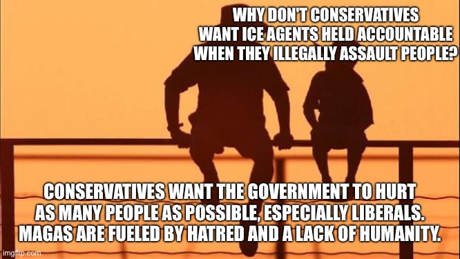 Cowboy father and son | WHY DON'T CONSERVATIVES WANT ICE AGENTS HELD ACCOUNTABLE WHEN THEY ILLEGALLY ASSAULT PEOPLE? CONSERVATIVES WANT THE GOVERNMENT TO HURT AS MANY PEOPLE AS POSSIBLE, ESPECIALLY LIBERALS. MAGAS ARE FUELED BY HATRED AND A LACK OF HUMANITY. | image tagged in cowboy father and son | made w/ Imgflip meme maker