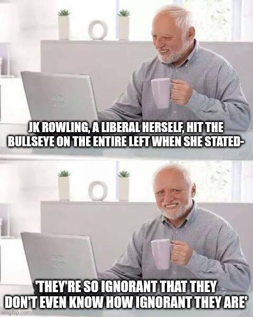 Specifically to Emma Watson, but the shoe fits | JK ROWLING, A LIBERAL HERSELF, HIT THE BULLSEYE ON THE ENTIRE LEFT WHEN SHE STATED-; 'THEY'RE SO IGNORANT THAT THEY DON'T EVEN KNOW HOW IGNORANT THEY ARE' | image tagged in memes,hide the pain harold | made w/ Imgflip meme maker