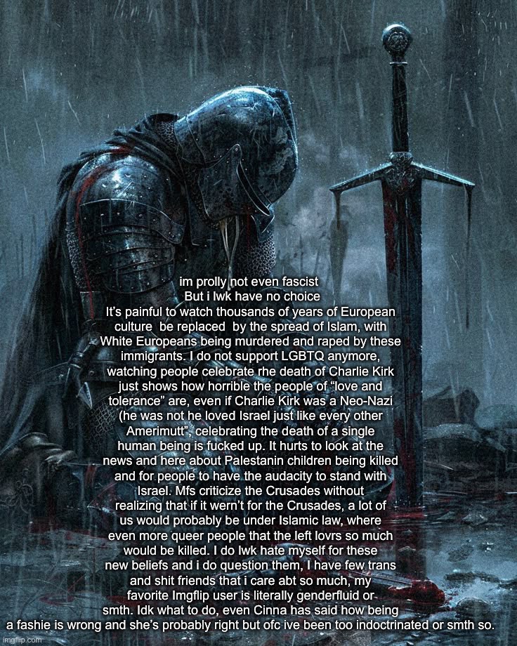 vent | im prolly not even fascist 
 But i lwk have no choice
It’s painful to watch thousands of years of European culture  be replaced  by the spread of Islam, with White Europeans being murdered and raped by these immigrants. I do not support LGBTQ anymore, watching people celebrate rhe death of Charlie Kirk just shows how horrible the people of “love and tolerance” are, even if Charlie Kirk was a Neo-Nazi (he was not he loved Israel just like every other Amerimutt”, celebrating the death of a single human being is fucked up. It hurts to look at the news and here about Palestanin children being killed and for people to have the audacity to stand with Israel. Mfs criticize the Crusades without realizing that if it wern’t for the Crusades, a lot of us would probably be under Islamic law, where even more queer people that the left lovrs so much would be killed. I do lwk hate myself for these new beliefs and i do question them, I have few trans and shit friends that i care abt so much, my favorite Imgflip user is literally genderfluid or smth. Idk what to do, even Cinna has said how being a fashie is wrong and she’s probably right but ofc ive been too indoctrinated or smth so. | made w/ Imgflip meme maker