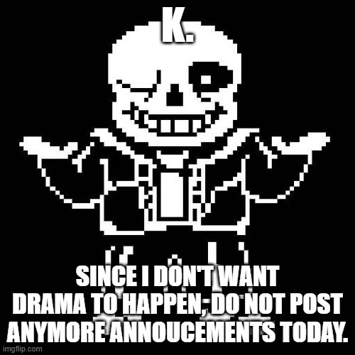 please go back to regular memeing now. (Sorry, I just don't want anything to happen.) | K. SINCE I DON'T WANT DRAMA TO HAPPEN, DO NOT POST ANYMORE ANNOUCEMENTS TODAY. | image tagged in sans undertale | made w/ Imgflip meme maker