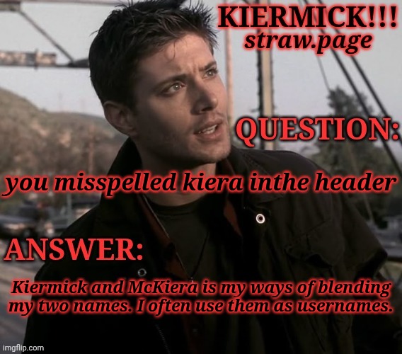 https://kieramick.straw.page | you misspelled kiera inthe header; Kiermick and McKiera is my ways of blending my two names. I often use them as usernames. | image tagged in kiermick strawpage,learn to use spaces bro,nicknames,usernames,i thought it was neat,and made sense | made w/ Imgflip meme maker