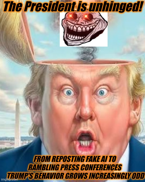 The orange elephant in the room. Trump increasingly disturbing unhinged behavior is becoming hard to ignore | The President is unhinged! FROM REPOSTING FAKE AI TO RAMBLING PRESS CONFERENCES
 TRUMP'S BEHAVIOR GROWS INCREASINGLY ODD | image tagged in trump,unhinged,maga,doesn't care,mental health,deteriorating | made w/ Imgflip meme maker