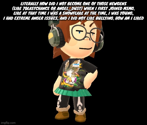 Mii odd | LITERALLY HOW DID I NOT BECOME ONE OF THOSE NEWGENS (LIKE 70LASTCHANCE OR ANGEL_DUST) WHEN I FIRST JOINED MSMG. LIKE AT THAT TIME I WAS A SNOWFLAKE AT THE TIME, I WAS YOUNG, I HAD EXTREME ANGER ISSUES, AND I DID NOT LIKE BULLYING. HOW AM I LIKED | image tagged in mii odd | made w/ Imgflip meme maker