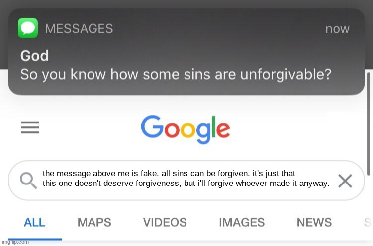 So you know how some sins are unforgivable? | the message above me is fake. all sins can be forgiven. it's just that this one doesn't deserve forgiveness, but i'll forgive whoever made i | image tagged in so you know how some sins are unforgivable | made w/ Imgflip meme maker
