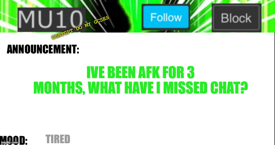 Mu10 announcement template | CHATGPT DO MY GCSES; IVE BEEN AFK FOR 3 MONTHS, WHAT HAVE I MISSED CHAT? TIRED | image tagged in mu10 announcement template | made w/ Imgflip meme maker
