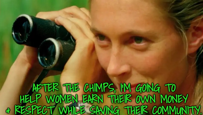 Jane Goodall | AFTER THE CHIMPS, I'M GOING TO HELP WOMEN EARN THEIR OWN MONEY & RESPECT WHILE SAVING THEIR COMMUNITY. | image tagged in jane goodall | made w/ Imgflip meme maker