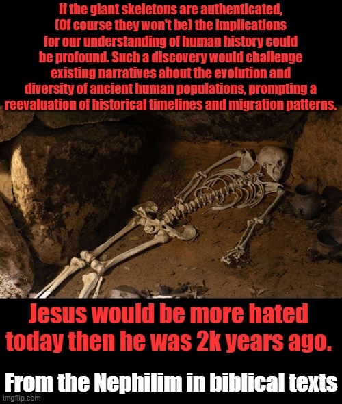 Bible already authenticated them. Evil hates truth tellers most of all. | If the giant skeletons are authenticated, (Of course they won't be) the implications for our understanding of human history could be profound. Such a discovery would challenge existing narratives about the evolution and diversity of ancient human populations, prompting a reevaluation of historical timelines and migration patterns. Jesus would be more hated today then he was 2k years ago. From the Nephilim in biblical texts | made w/ Imgflip meme maker