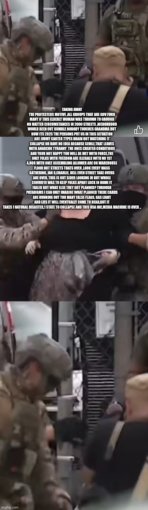 Readers highgest : 2001 was the nail in casket for America,illegals Won by design | TAKING AWAY THE PROTESTERS MOTIVE ,ALL GROUPS THAT ARE GOV FUND MANY IF THIS ELDERLY WOMAN WAS THROWN TO GROUND NO MATTER CIRCUMSTANCES IN 2000 STREETS ,NIEBORHOOD WOULD BEEN OUT RUMBLE NOBODY TOUCHES GRANDMA BUT NOW ITS 2025 THE PERSONS PUT US IN THIS SITUATION ARE JIMMY CARTER TYPES BRAIN ROT WATCHING IT COLLAPSE OR HAVE NO IDEA BECAUSE SENILE,THAT LEAVES WITH ANARCHO TYRANNY  THE ONES CREATED CONDITIONS AND YOUR NOT HAPPY YOU WILL BE MET WITH FORCE,THE ONLY FOLKS WITH FREEDOM ARE ILLEGALS WITH NO 1ST A,NOR WITH ONLY ASSEMBLING ALLOWER ARE ON WAREHOUSE FLOOR NOT STREETS THATS OVER ,LOOK EVERY MASS GATHERING, JAN 6,CHARLIE, HELL EVEN STREET TAKE OVERS ARE OVER. THIS IS OUT SIDER LOOKING IN BUT WHOLE CONVID19 WAS TO KEEP FOLKS APART LOCK IN HOME IT FAILED BUT WHAT ELSE THEY GOT PLANNED? THROUGH PATADIGMS I CAN ONLY IMAGINE WHAT PLANNED THERE CARDS ARE RUNNING OUT TOO MANY FALSE FLAGS, GAS LIGHT AND LIES IT WILL EVENTUALLY COME TO HEAD,BUT IT TAKES 1 NATURAL DISASTER,1 STATE TO COLLAPSE AND THIS USA INC,MEDIA MACHINE IS OVER ,. | image tagged in illegal,wtf,whenseniorsareassaulteditsover,byeusa | made w/ Imgflip meme maker