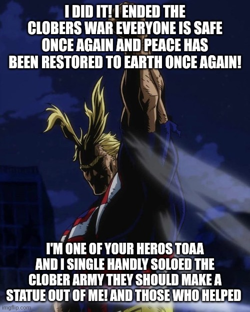 All Might Fist In Air | I DID IT! I ENDED THE CLOBERS WAR EVERYONE IS SAFE ONCE AGAIN AND PEACE HAS BEEN RESTORED TO EARTH ONCE AGAIN! I'M ONE OF YOUR HEROS TOAA AND I SINGLE HANDLY SOLOED THE CLOBER ARMY THEY SHOULD MAKE A STATUE OUT OF ME! AND THOSE WHO HELPED | image tagged in all might fist in air | made w/ Imgflip meme maker