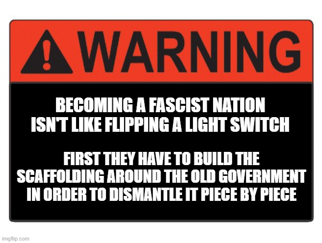 trump worthless fake american | BECOMING A FASCIST NATION ISN'T LIKE FLIPPING A LIGHT SWITCH; FIRST THEY HAVE TO BUILD THE SCAFFOLDING AROUND THE OLD GOVERNMENT IN ORDER TO DISMANTLE IT PIECE BY PIECE | image tagged in fascism,conservatives,liberals,warning | made w/ Imgflip meme maker