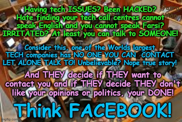 Hate trying to speak to overseas tech call centres? One of the Worlds LARGEST has NO ONE YOU CAN TALK TO! | Yarra Man; Having tech ISSUES? Been HACKED? Hate finding your tech call centres cannot speak English and you cannot speak Farsi? IRRITATED? At least you can talk to SOMEONE! Consider this, one of the Worlds largest TECH companies has NO ONE YOU CAN  CONTACT LET ALONE TALK TO! Unbelievable? Nope true story! And THEY decide if THEY want to contact you and if THEY decide THEY don't like your opinions or politics, your DONE! Think FACEBOOK! | image tagged in facebook,bluesky,far left,kin punishment,shadow banning,elon musk donald j trump free speech | made w/ Imgflip meme maker