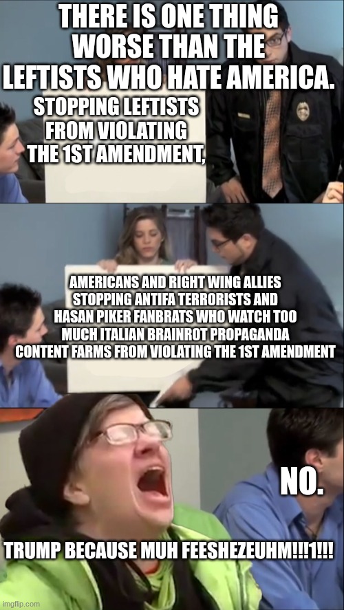 liberals these days | THERE IS ONE THING WORSE THAN THE LEFTISTS WHO HATE AMERICA. STOPPING LEFTISTS FROM VIOLATING THE 1ST AMENDMENT, AMERICANS AND RIGHT WING ALLIES STOPPING ANTIFA TERRORISTS AND HASAN PIKER FANBRATS WHO WATCH TOO MUCH ITALIAN BRAINROT PROPAGANDA CONTENT FARMS FROM VIOLATING THE 1ST AMENDMENT; NO. TRUMP BECAUSE MUH FEESHEZEUHM!!!1!!! | image tagged in there is only one thing worse than | made w/ Imgflip meme maker