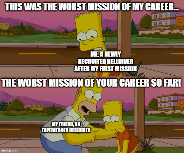 Helldivers 2 meme | THIS WAS THE WORST MISSION OF MY CAREER... ME, A NEWLY RECRUITED HELLDIVER AFTER MY FIRST MISSION; THE WORST MISSION OF YOUR CAREER SO FAR! MY FRIEND, AN EXPERIENCED HELLDIVER | image tagged in homer and bart worst day so far | made w/ Imgflip meme maker