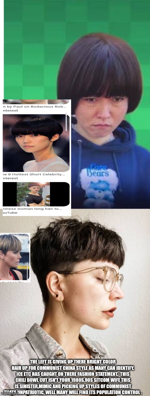 Readers highgest : Communist China have captured American woman fashion, hair dye out bowl cuts in! | THE LEFT IS GIVING UP THERE BRIGHT COLOR HAIR UP FOR COMMUNIST CHINA STYLE AS MANY CAN IDENTIFY, ICE ETC HAS CAUGHT ON THERE FASHION STATEMENT.  THIS CHILI BOWL CUT ISN'T YOUR 1980S,90S SITCOM WIFE THIS IS SINISTER,MIMIC AND PICKING UP STYLES OF COMMUNIST THATS UNPATRIOTIC, WELL MANY WILL FIND ITS POPULATION CONTROL . | image tagged in ccp,china,wtf | made w/ Imgflip meme maker