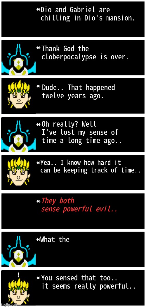 uh oh.. | Dio and Gabriel are chilling in Dio's mansion. Thank God the cloberpocalypse is over. Dude.. That happened twelve years ago. Oh really? Well I've lost my sense of time a long time ago.. Yea.. I know how hard it can be keeping track of time.. They both sense powerful evil.. What the-; You sensed that too.. it seems really powerful.. | image tagged in gabriel 4 textboxes,dark virus | made w/ Imgflip meme maker