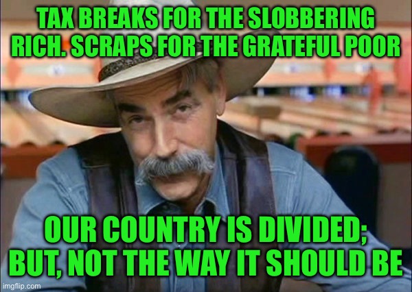 Sam Elliott special kind of stupid | TAX BREAKS FOR THE SLOBBERING RICH. SCRAPS FOR THE GRATEFUL POOR; OUR COUNTRY IS DIVIDED; BUT, NOT THE WAY IT SHOULD BE | image tagged in sam elliott special kind of stupid | made w/ Imgflip meme maker