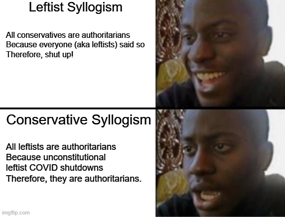 If you're going to call someone an authoritarian you had better have a valid reason. | Leftist Syllogism; All conservatives are authoritarians
Because everyone (aka leftists) said so
Therefore, shut up! Conservative Syllogism; All leftists are authoritarians

Because unconstitutional
leftist COVID shutdowns
Therefore, they are authoritarians. | image tagged in socialism is authoritarian,communism is authoritarian,fascism is authoritarian,nazism is authoritarian | made w/ Imgflip meme maker
