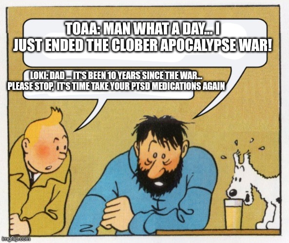 What a year | TOAA: MAN WHAT A DAY... I JUST ENDED THE CLOBER APOCALYPSE WAR! LOKI: DAD ... IT'S BEEN 10 YEARS SINCE THE WAR...  PLEASE STOP,  IT'S TIME TAKE YOUR PTSD MEDICATIONS AGAIN | image tagged in what a year | made w/ Imgflip meme maker