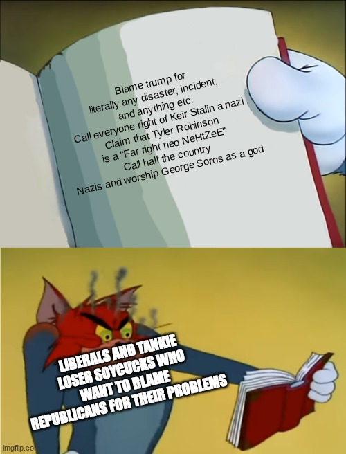 The left can't stop cucking themselves in the ass | Blame trump for literally any disaster, incident, and anything etc.
Call everyone right of Keir Stalin a nazi
Claim that Tyler Robinson is a "Far right neo NeHtZeE"
Call half the country Nazis and worship George Soros as a god; LIBERALS AND TANKIE LOSER SOYCUCKS WHO WANT TO BLAME REPUBLICANS FOR THEIR PROBLEMS | image tagged in angry tom reading book | made w/ Imgflip meme maker