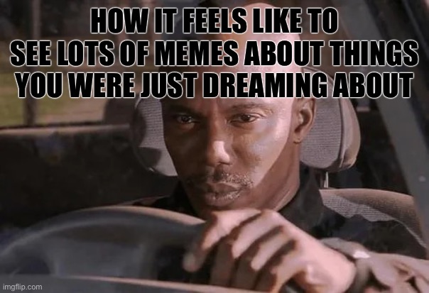 suspicious car steering | HOW IT FEELS LIKE TO SEE LOTS OF MEMES ABOUT THINGS YOU WERE JUST DREAMING ABOUT | image tagged in suspicious car steering | made w/ Imgflip meme maker